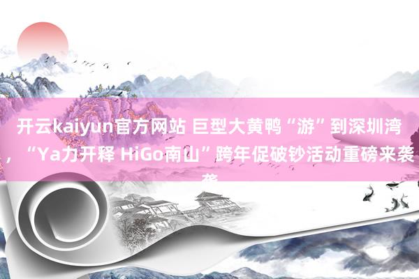开云kaiyun官方网站 巨型大黄鸭“游”到深圳湾，“Ya力开释 HiGo南山”跨年促破钞活动重磅来袭