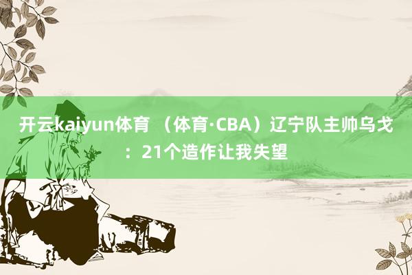 开云kaiyun体育 （体育·CBA）辽宁队主帅乌戈：21个造作让我失望