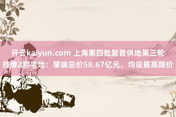 开云kaiyun.com 上海第四批聚首供地第三轮挂牌2宗宅地：肇端总价58.67亿元，均设最高限价