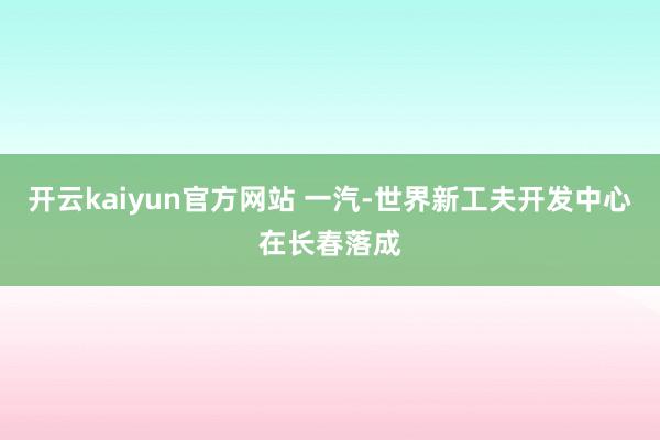 开云kaiyun官方网站 一汽-世界新工夫开发中心在长春落成