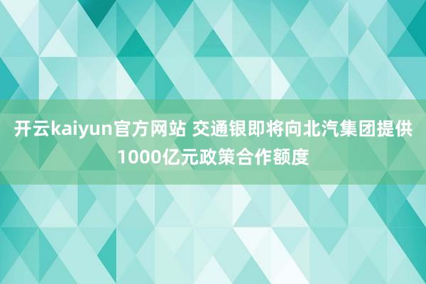 开云kaiyun官方网站 交通银即将向北汽集团提供1000亿元政策合作额度