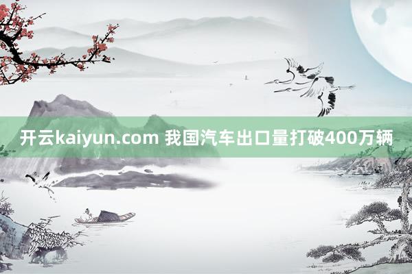 开云kaiyun.com 我国汽车出口量打破400万辆