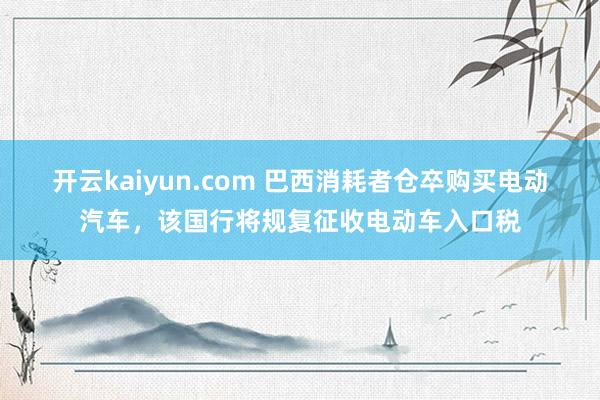 开云kaiyun.com 巴西消耗者仓卒购买电动汽车，该国行将规复征收电动车入口税