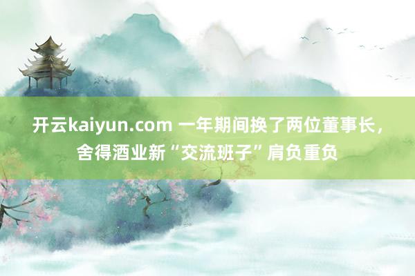 开云kaiyun.com 一年期间换了两位董事长，舍得酒业新“交流班子”肩负重负