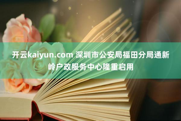 开云kaiyun.com 深圳市公安局福田分局通新岭户政服务中心隆重启用
