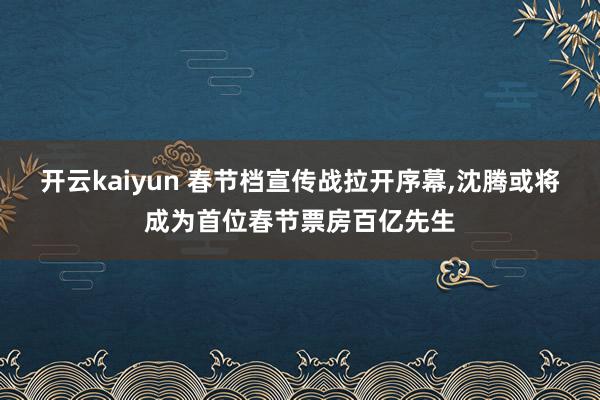 开云kaiyun 春节档宣传战拉开序幕,沈腾或将成为首位春节票房百亿先生