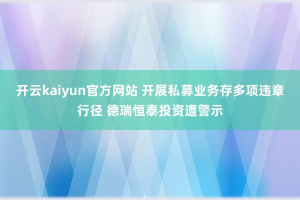 开云kaiyun官方网站 开展私募业务存多项违章行径 德瑞恒泰投资遭警示