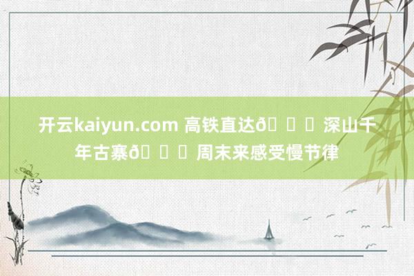开云kaiyun.com 高铁直达🚄深山千年古寨🍃周末来感受慢节律