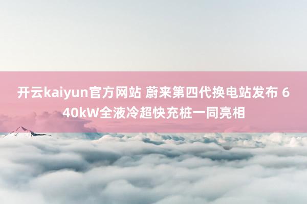 开云kaiyun官方网站 蔚来第四代换电站发布 640kW全液冷超快充桩一同亮相