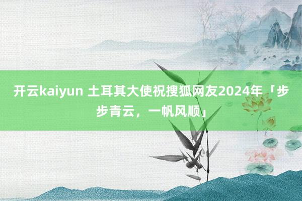 开云kaiyun 土耳其大使祝搜狐网友2024年「步步青云，一帆风顺」