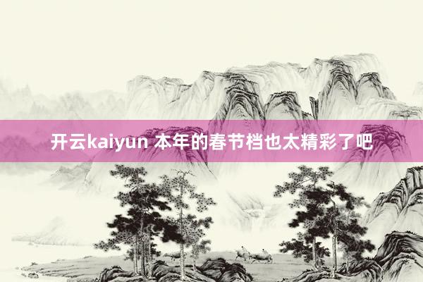 开云kaiyun 本年的春节档也太精彩了吧
