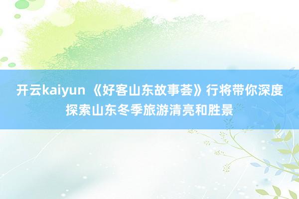 开云kaiyun 《好客山东故事荟》行将带你深度探索山东冬季旅游清亮和胜景