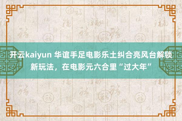 开云kaiyun 华谊手足电影乐土纠合亮风台解锁新玩法，在电影元六合里“过大年”