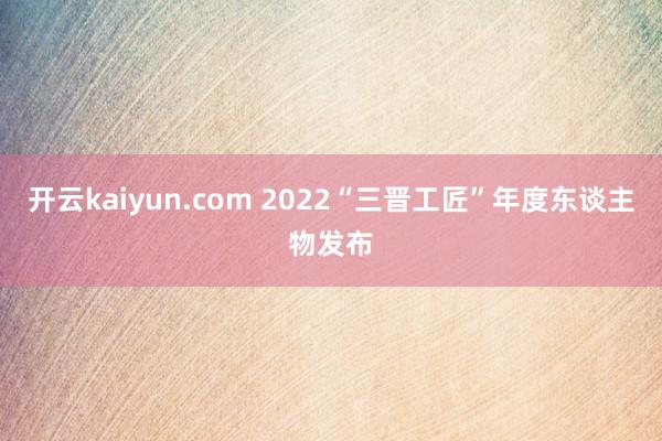 开云kaiyun.com 2022“三晋工匠”年度东谈主物发布