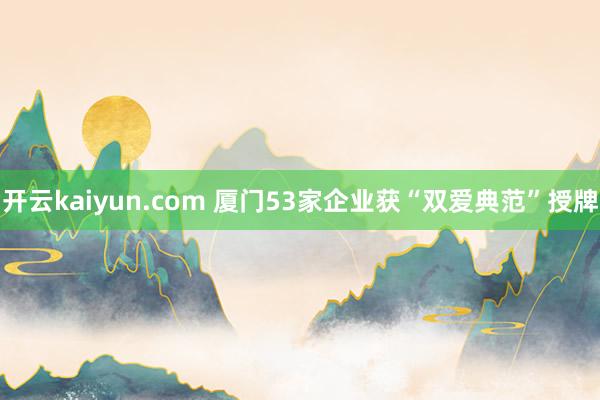 开云kaiyun.com 厦门53家企业获“双爱典范”授牌