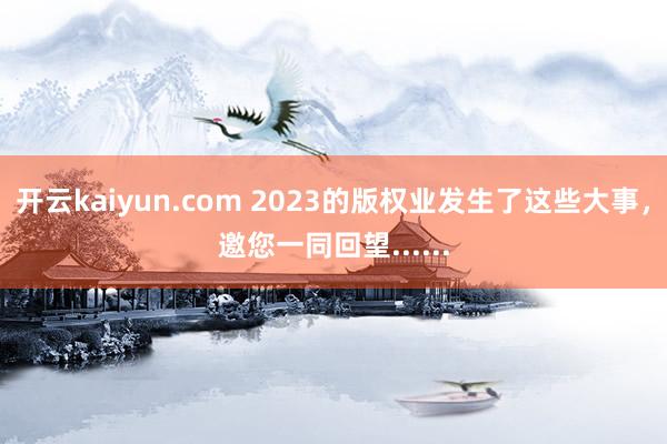 开云kaiyun.com 2023的版权业发生了这些大事，邀您一同回望......