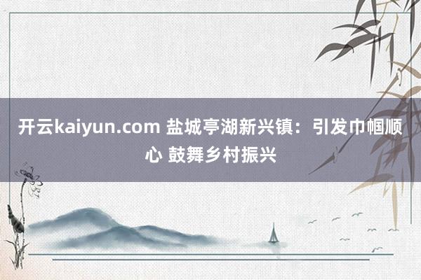 开云kaiyun.com 盐城亭湖新兴镇：引发巾帼顺心 鼓舞乡村振兴