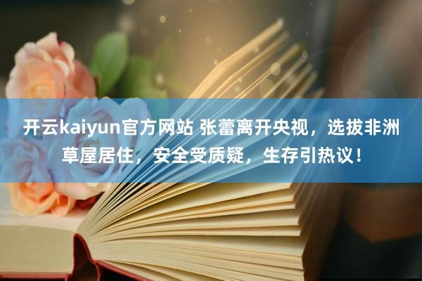 开云kaiyun官方网站 张蕾离开央视，选拔非洲草屋居住，安全受质疑，生存引热议！