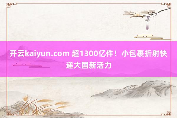 开云kaiyun.com 超1300亿件！小包裹折射快递大国新活力