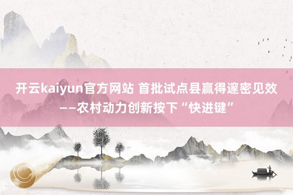 开云kaiyun官方网站 首批试点县赢得邃密见效——农村动力创新按下“快进键”