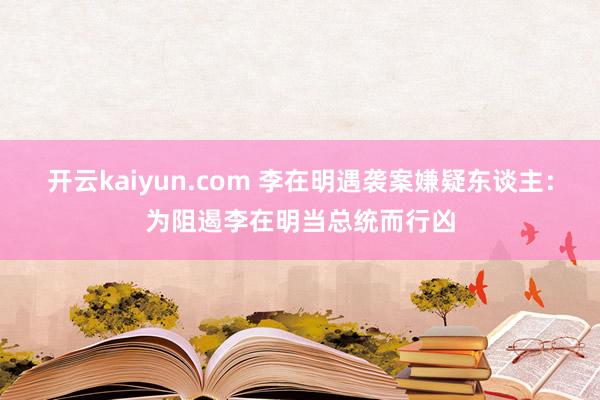 开云kaiyun.com 李在明遇袭案嫌疑东谈主：为阻遏李在明当总统而行凶