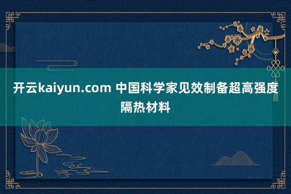 开云kaiyun.com 中国科学家见效制备超高强度隔热材料