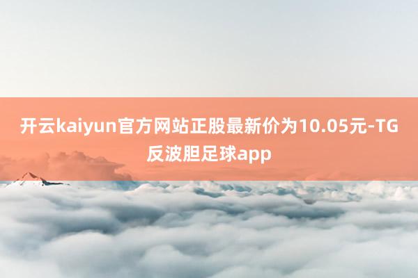 开云kaiyun官方网站正股最新价为10.05元-TG反波胆足球app