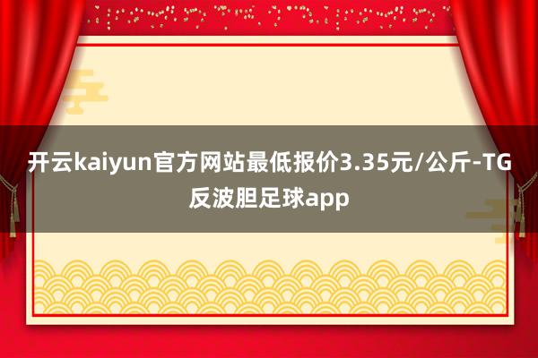 开云kaiyun官方网站最低报价3.35元/公斤-TG反波胆足球app