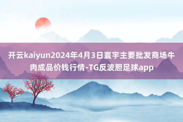 开云kaiyun2024年4月3日寰宇主要批发商场牛肉成品价钱行情-TG反波胆足球app