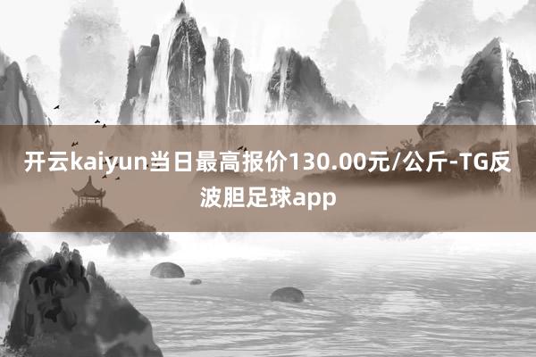 开云kaiyun当日最高报价130.00元/公斤-TG反波胆足球app