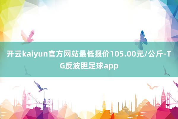 开云kaiyun官方网站最低报价105.00元/公斤-TG反波胆足球app