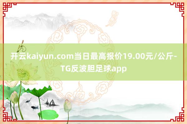 开云kaiyun.com当日最高报价19.00元/公斤-TG反波胆足球app