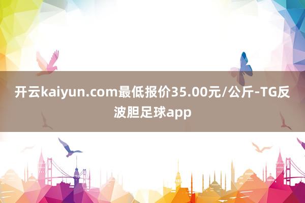 开云kaiyun.com最低报价35.00元/公斤-TG反波胆足球app