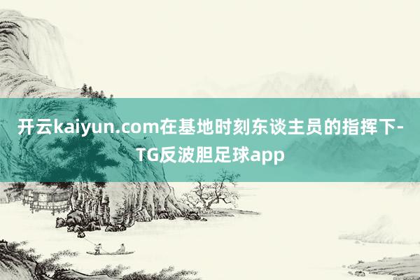 开云kaiyun.com在基地时刻东谈主员的指挥下-TG反波胆足球app
