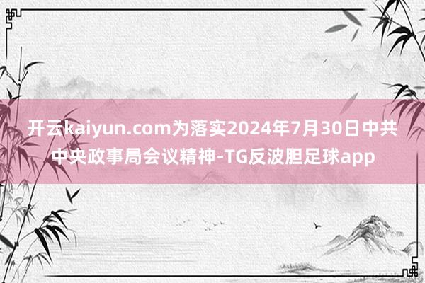 开云kaiyun.com为落实2024年7月30日中共中央政事局会议精神-TG反波胆足球app