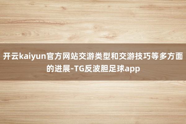 开云kaiyun官方网站交游类型和交游技巧等多方面的进展-TG反波胆足球app