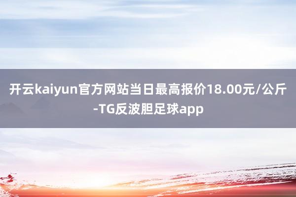 开云kaiyun官方网站当日最高报价18.00元/公斤-TG反波胆足球app