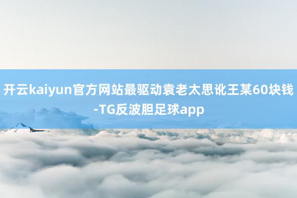 开云kaiyun官方网站最驱动袁老太思讹王某60块钱-TG反波胆足球app