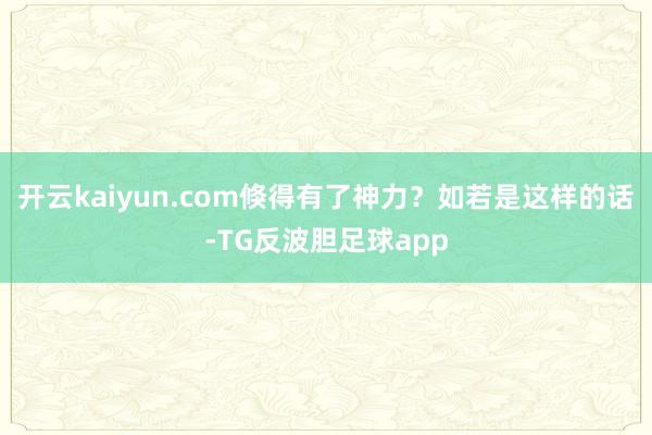 开云kaiyun.com倏得有了神力？如若是这样的话-TG反波胆足球app