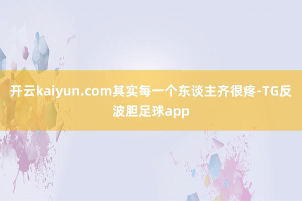 开云kaiyun.com其实每一个东谈主齐很疼-TG反波胆足球app