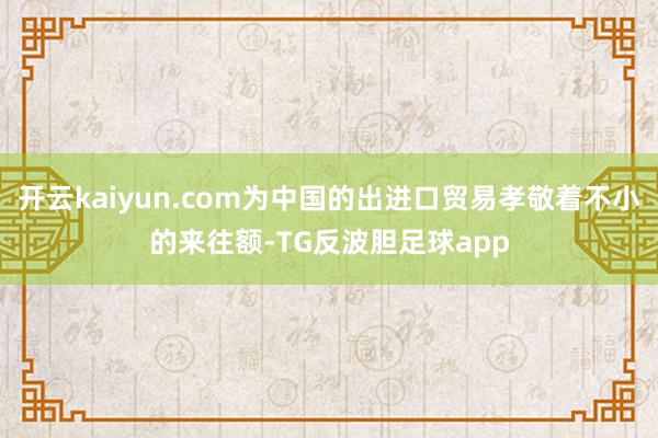 开云kaiyun.com为中国的出进口贸易孝敬着不小的来往额-TG反波胆足球app