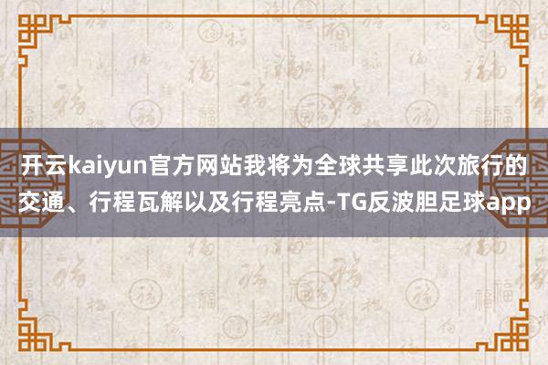 开云kaiyun官方网站我将为全球共享此次旅行的交通、行程瓦解以及行程亮点-TG反波胆足球app