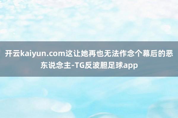 开云kaiyun.com这让她再也无法作念个幕后的恶东说念主-TG反波胆足球app
