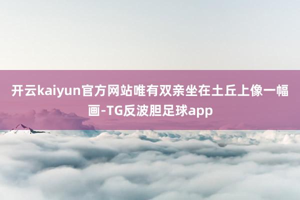 开云kaiyun官方网站唯有双亲坐在土丘上　　像一幅画-TG反波胆足球app
