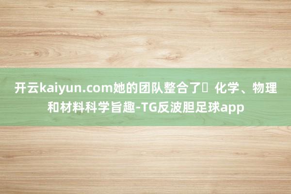 开云kaiyun.com她的团队整合了 化学、物理和材料科学旨趣-TG反波胆足球app