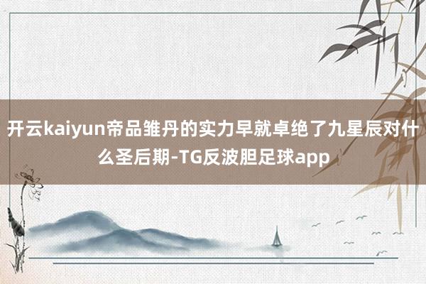 开云kaiyun帝品雏丹的实力早就卓绝了九星辰对什么圣后期-TG反波胆足球app