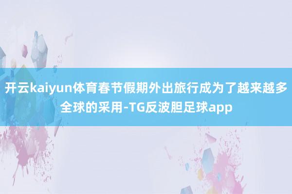 开云kaiyun体育春节假期外出旅行成为了越来越多全球的采用-TG反波胆足球app