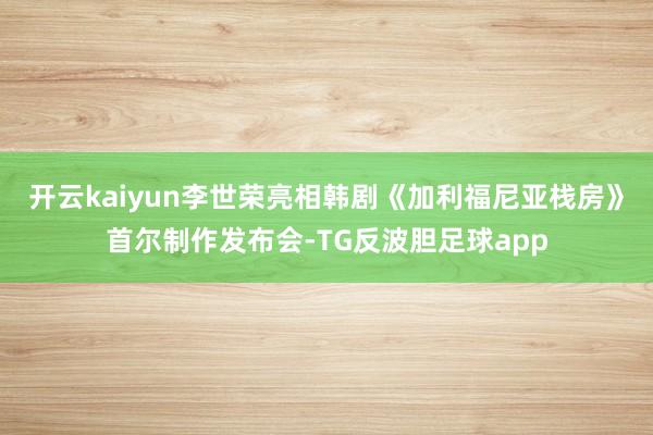 开云kaiyun李世荣亮相韩剧《加利福尼亚栈房》首尔制作发布会-TG反波胆足球app