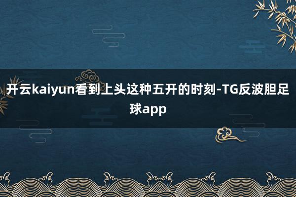 开云kaiyun看到上头这种五开的时刻-TG反波胆足球app