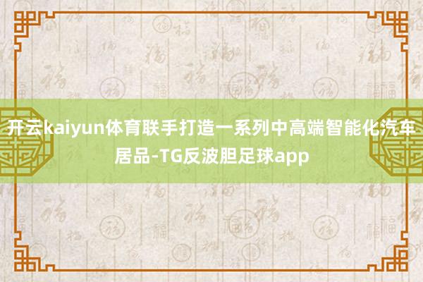 开云kaiyun体育联手打造一系列中高端智能化汽车居品-TG反波胆足球app